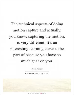 The technical aspects of doing motion capture and actually, you know, capturing the motion, is very different. It’s an interesting learning curve to be part of because you have so much gear on you Picture Quote #1
