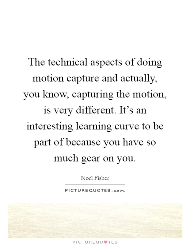 The technical aspects of doing motion capture and actually, you know, capturing the motion, is very different. It's an interesting learning curve to be part of because you have so much gear on you Picture Quote #1