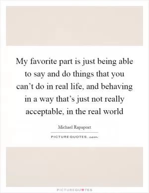 My favorite part is just being able to say and do things that you can’t do in real life, and behaving in a way that’s just not really acceptable, in the real world Picture Quote #1
