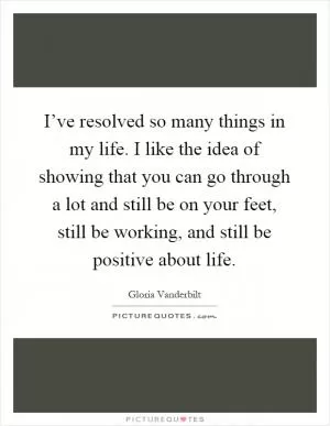 I’ve resolved so many things in my life. I like the idea of showing that you can go through a lot and still be on your feet, still be working, and still be positive about life Picture Quote #1