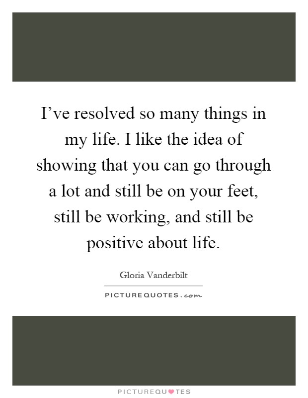 I've resolved so many things in my life. I like the idea of showing that you can go through a lot and still be on your feet, still be working, and still be positive about life Picture Quote #1