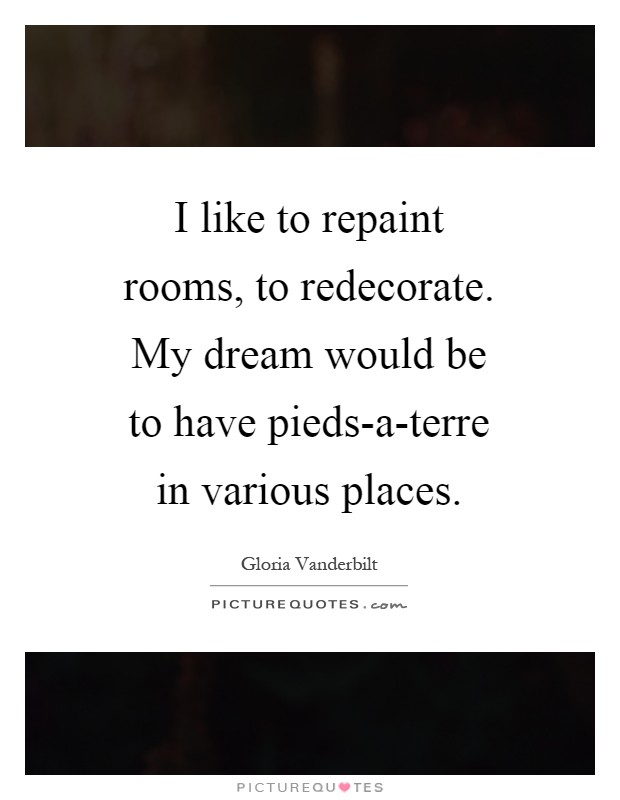 I like to repaint rooms, to redecorate. My dream would be to have pieds-a-terre in various places Picture Quote #1