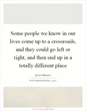 Some people we know in our lives come up to a crossroads, and they could go left or right, and then end up in a totally different place Picture Quote #1
