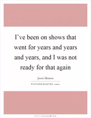 I’ve been on shows that went for years and years and years, and I was not ready for that again Picture Quote #1
