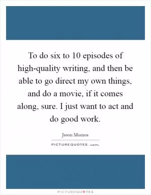 To do six to 10 episodes of high-quality writing, and then be able to go direct my own things, and do a movie, if it comes along, sure. I just want to act and do good work Picture Quote #1