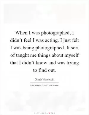 When I was photographed, I didn’t feel I was acting. I just felt I was being photographed. It sort of taught me things about myself that I didn’t know and was trying to find out Picture Quote #1