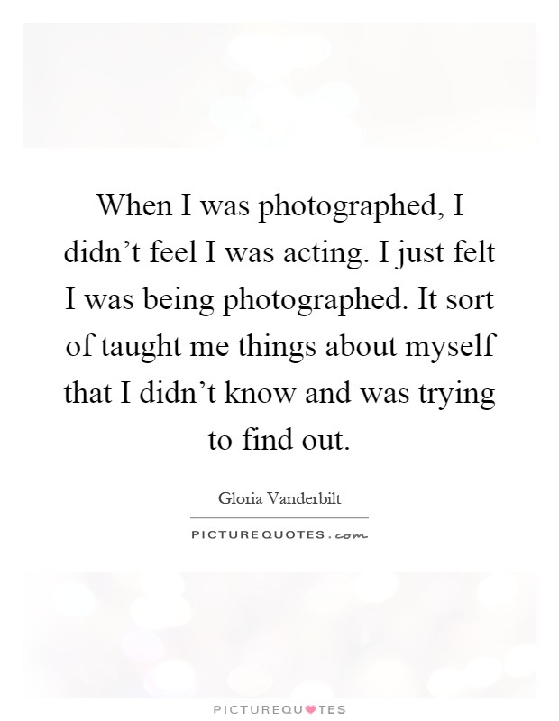 When I was photographed, I didn't feel I was acting. I just felt I was being photographed. It sort of taught me things about myself that I didn't know and was trying to find out Picture Quote #1