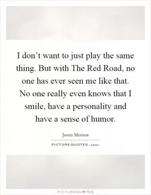 I don’t want to just play the same thing. But with The Red Road, no one has ever seen me like that. No one really even knows that I smile, have a personality and have a sense of humor Picture Quote #1