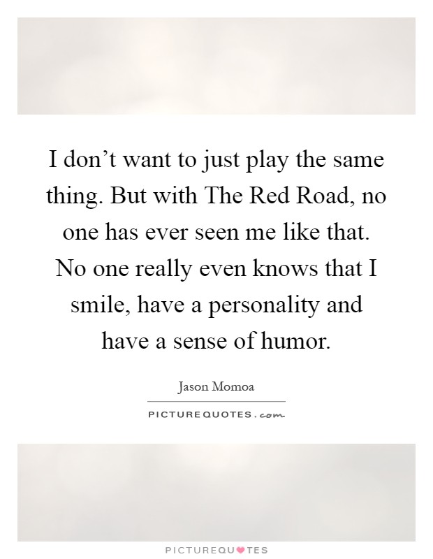 I don't want to just play the same thing. But with The Red Road, no one has ever seen me like that. No one really even knows that I smile, have a personality and have a sense of humor Picture Quote #1