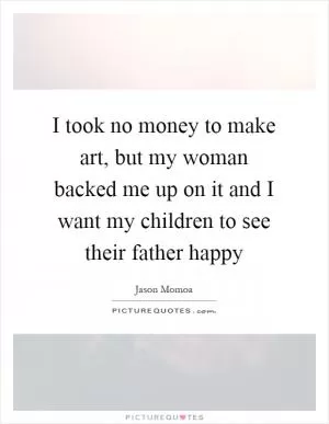 I took no money to make art, but my woman backed me up on it and I want my children to see their father happy Picture Quote #1