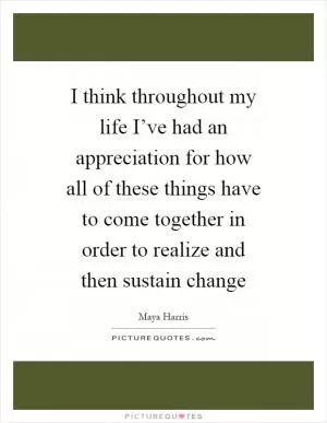I think throughout my life I’ve had an appreciation for how all of these things have to come together in order to realize and then sustain change Picture Quote #1