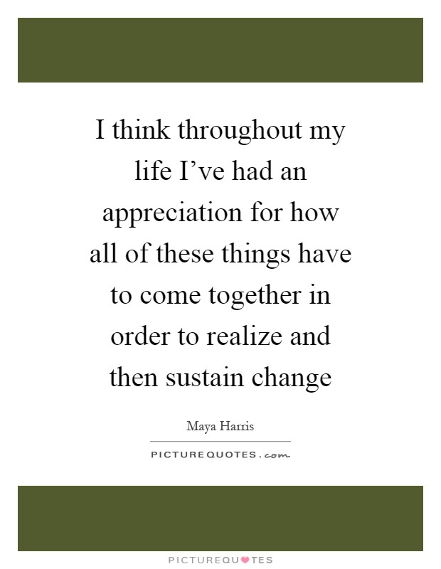I think throughout my life I've had an appreciation for how all of these things have to come together in order to realize and then sustain change Picture Quote #1