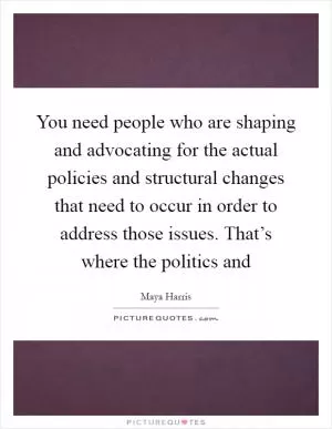 You need people who are shaping and advocating for the actual policies and structural changes that need to occur in order to address those issues. That’s where the politics and Picture Quote #1