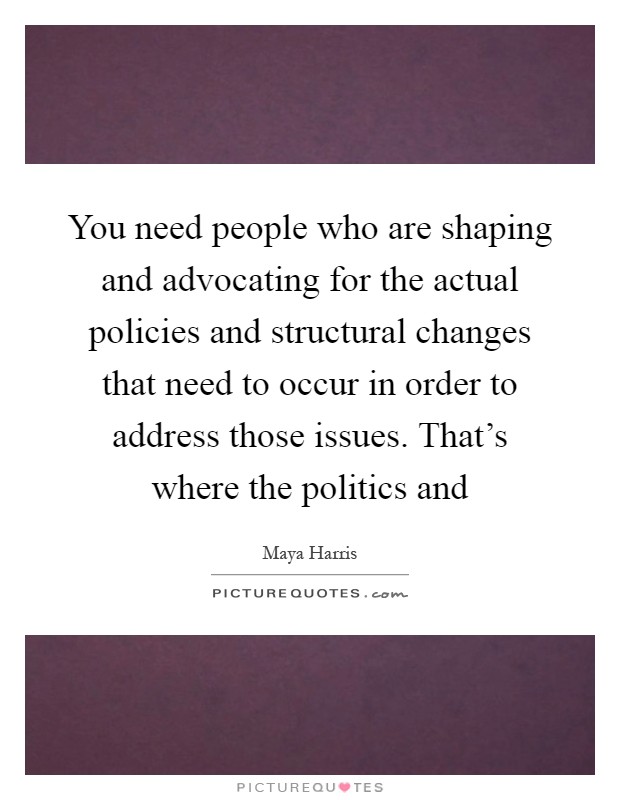 You need people who are shaping and advocating for the actual policies and structural changes that need to occur in order to address those issues. That's where the politics and Picture Quote #1