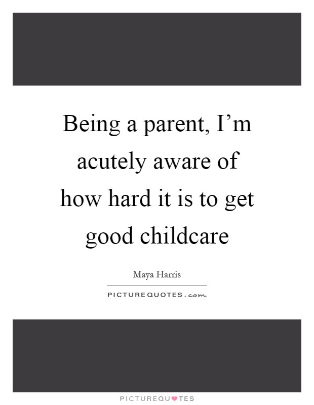 Being a parent, I'm acutely aware of how hard it is to get good childcare Picture Quote #1
