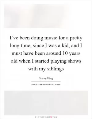 I’ve been doing music for a pretty long time, since I was a kid, and I must have been around 10 years old when I started playing shows with my siblings Picture Quote #1