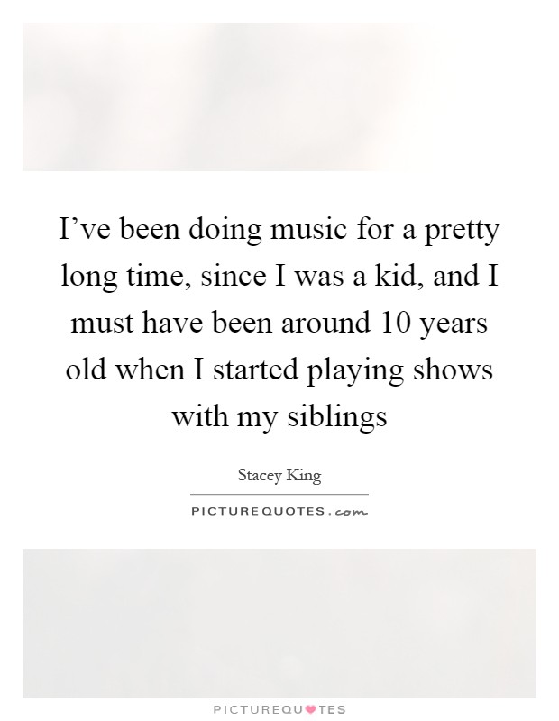 I've been doing music for a pretty long time, since I was a kid, and I must have been around 10 years old when I started playing shows with my siblings Picture Quote #1