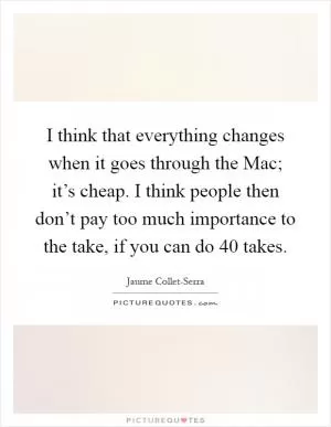 I think that everything changes when it goes through the Mac; it’s cheap. I think people then don’t pay too much importance to the take, if you can do 40 takes Picture Quote #1