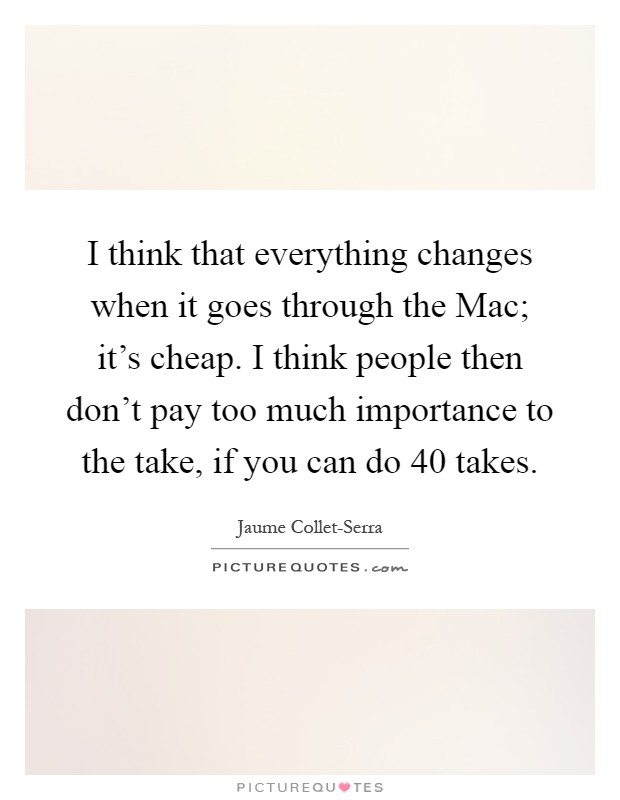 I think that everything changes when it goes through the Mac; it's cheap. I think people then don't pay too much importance to the take, if you can do 40 takes Picture Quote #1