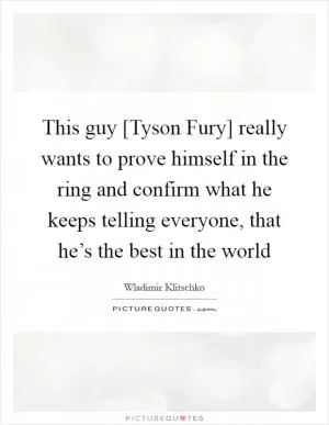 This guy [Tyson Fury] really wants to prove himself in the ring and confirm what he keeps telling everyone, that he’s the best in the world Picture Quote #1