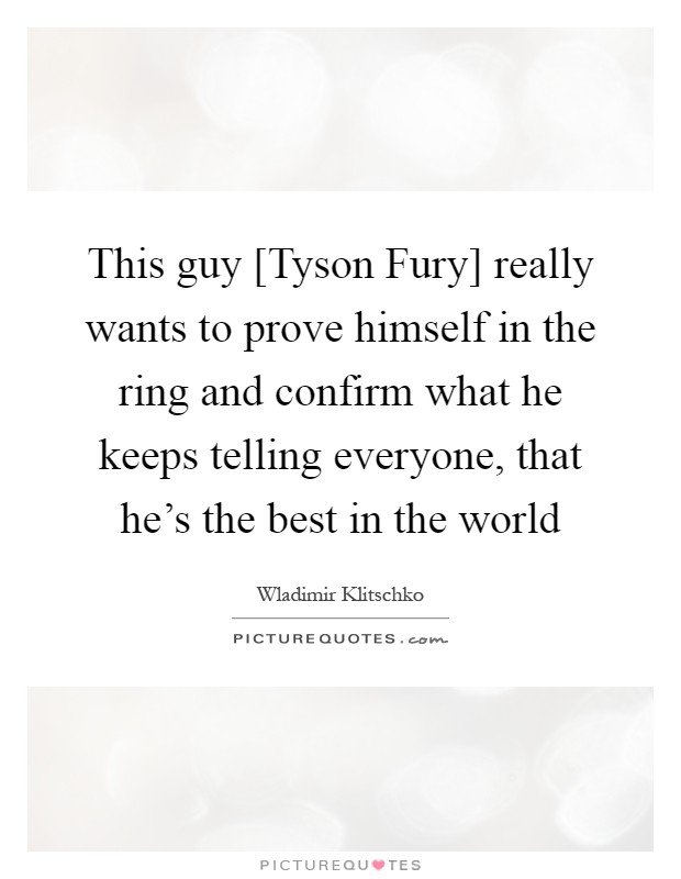 This guy [Tyson Fury] really wants to prove himself in the ring and confirm what he keeps telling everyone, that he's the best in the world Picture Quote #1