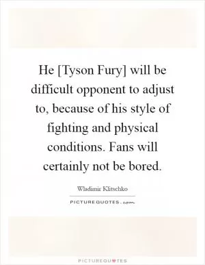 He [Tyson Fury] will be difficult opponent to adjust to, because of his style of fighting and physical conditions. Fans will certainly not be bored Picture Quote #1