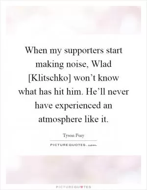 When my supporters start making noise, Wlad [Klitschko] won’t know what has hit him. He’ll never have experienced an atmosphere like it Picture Quote #1