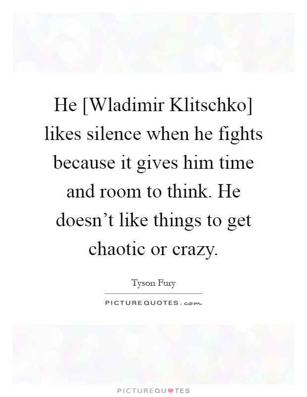 He [Wladimir Klitschko] likes silence when he fights because it gives him time and room to think. He doesn't like things to get chaotic or crazy Picture Quote #1
