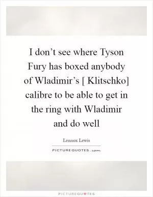 I don’t see where Tyson Fury has boxed anybody of Wladimir’s [ Klitschko] calibre to be able to get in the ring with Wladimir and do well Picture Quote #1