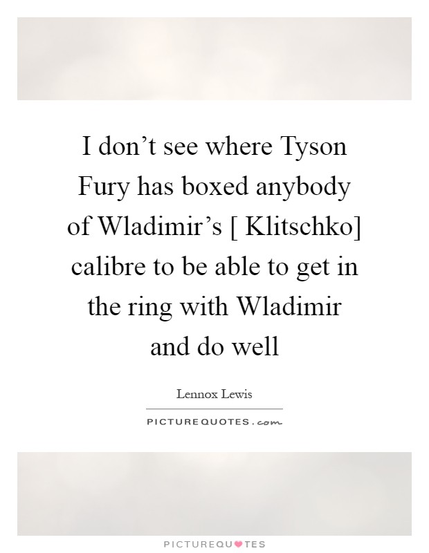 I don't see where Tyson Fury has boxed anybody of Wladimir's [ Klitschko] calibre to be able to get in the ring with Wladimir and do well Picture Quote #1