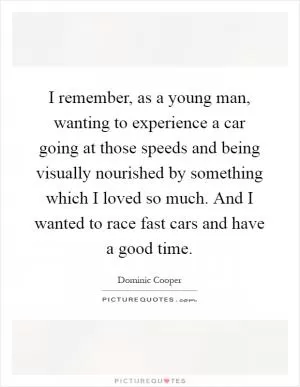 I remember, as a young man, wanting to experience a car going at those speeds and being visually nourished by something which I loved so much. And I wanted to race fast cars and have a good time Picture Quote #1