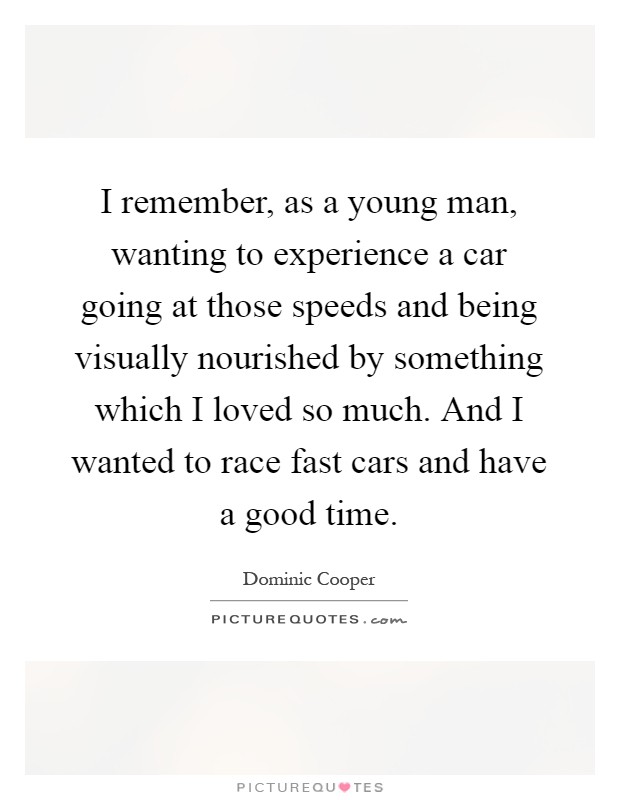 I remember, as a young man, wanting to experience a car going at those speeds and being visually nourished by something which I loved so much. And I wanted to race fast cars and have a good time Picture Quote #1