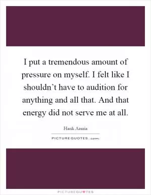 I put a tremendous amount of pressure on myself. I felt like I shouldn’t have to audition for anything and all that. And that energy did not serve me at all Picture Quote #1