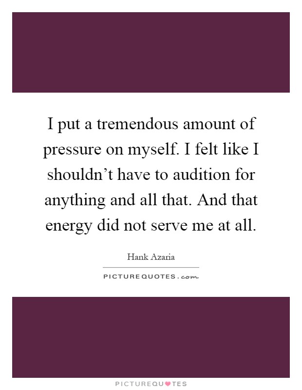I put a tremendous amount of pressure on myself. I felt like I shouldn't have to audition for anything and all that. And that energy did not serve me at all Picture Quote #1