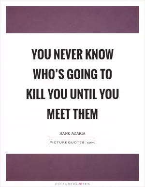 You never know who’s going to kill you until you meet them Picture Quote #1