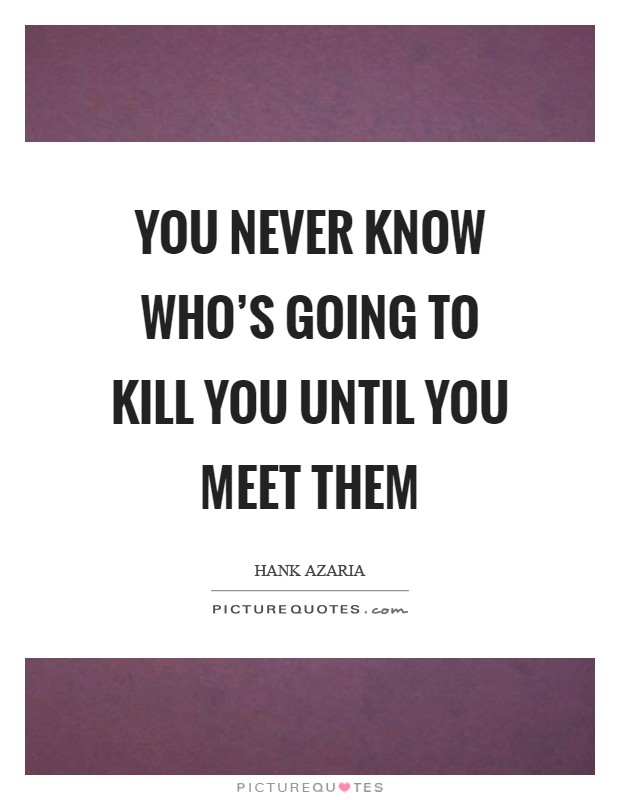 You never know who's going to kill you until you meet them Picture Quote #1