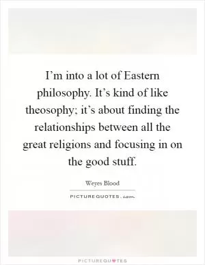 I’m into a lot of Eastern philosophy. It’s kind of like theosophy; it’s about finding the relationships between all the great religions and focusing in on the good stuff Picture Quote #1