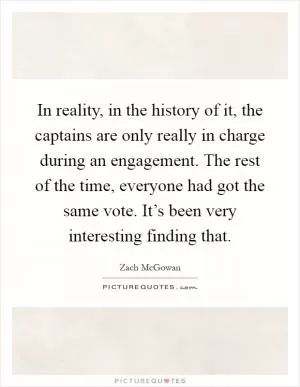 In reality, in the history of it, the captains are only really in charge during an engagement. The rest of the time, everyone had got the same vote. It’s been very interesting finding that Picture Quote #1