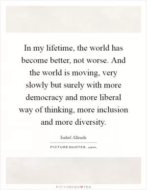 In my lifetime, the world has become better, not worse. And the world is moving, very slowly but surely with more democracy and more liberal way of thinking, more inclusion and more diversity Picture Quote #1