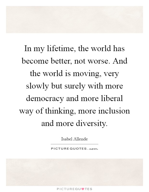 In my lifetime, the world has become better, not worse. And the world is moving, very slowly but surely with more democracy and more liberal way of thinking, more inclusion and more diversity Picture Quote #1