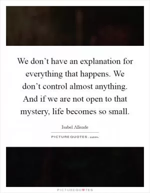 We don’t have an explanation for everything that happens. We don’t control almost anything. And if we are not open to that mystery, life becomes so small Picture Quote #1