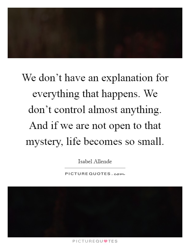 We don't have an explanation for everything that happens. We don't control almost anything. And if we are not open to that mystery, life becomes so small Picture Quote #1