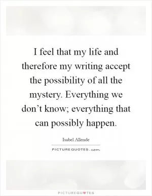 I feel that my life and therefore my writing accept the possibility of all the mystery. Everything we don’t know; everything that can possibly happen Picture Quote #1