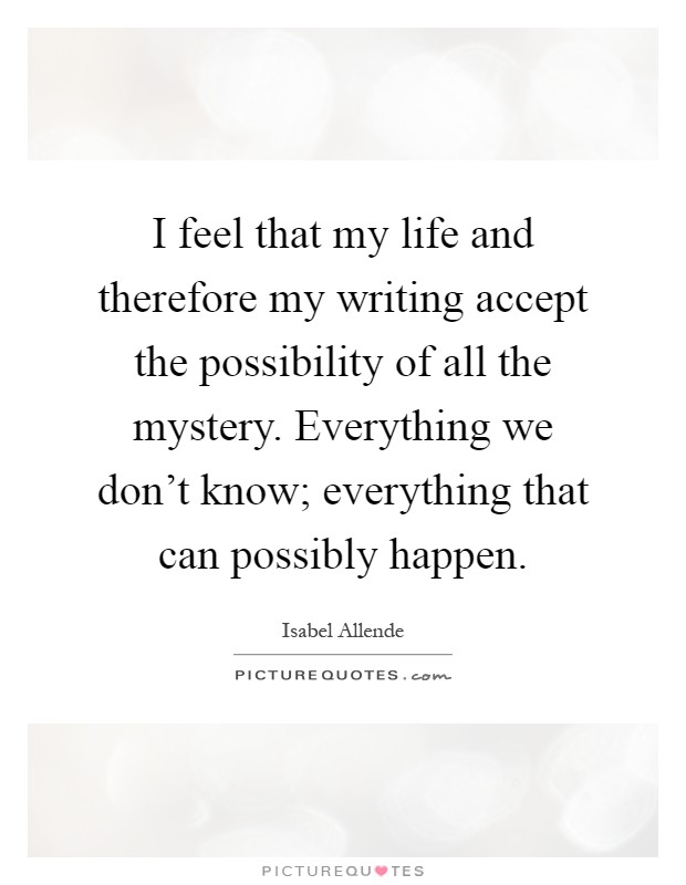 I feel that my life and therefore my writing accept the possibility of all the mystery. Everything we don't know; everything that can possibly happen Picture Quote #1