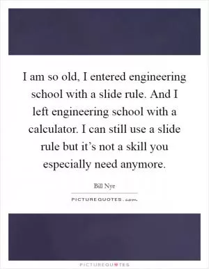 I am so old, I entered engineering school with a slide rule. And I left engineering school with a calculator. I can still use a slide rule but it’s not a skill you especially need anymore Picture Quote #1