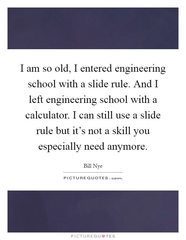I am so old, I entered engineering school with a slide rule. And I left engineering school with a calculator. I can still use a slide rule but it's not a skill you especially need anymore Picture Quote #1