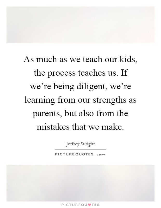As much as we teach our kids, the process teaches us. If we're being diligent, we're learning from our strengths as parents, but also from the mistakes that we make Picture Quote #1