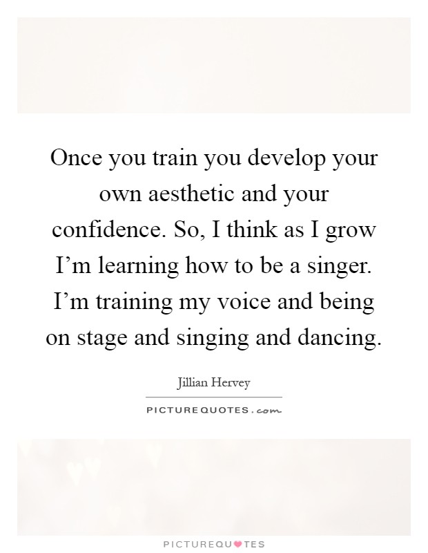 Once you train you develop your own aesthetic and your confidence. So, I think as I grow I'm learning how to be a singer. I'm training my voice and being on stage and singing and dancing Picture Quote #1