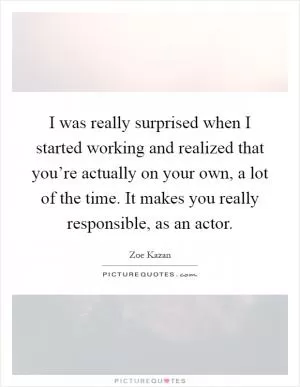 I was really surprised when I started working and realized that you’re actually on your own, a lot of the time. It makes you really responsible, as an actor Picture Quote #1