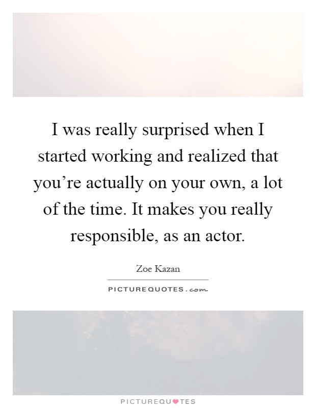 I was really surprised when I started working and realized that you're actually on your own, a lot of the time. It makes you really responsible, as an actor Picture Quote #1